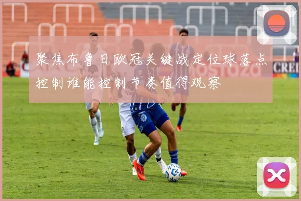 聚焦布鲁日欧冠关键战定位球落点控制谁能控制节奏值得观察