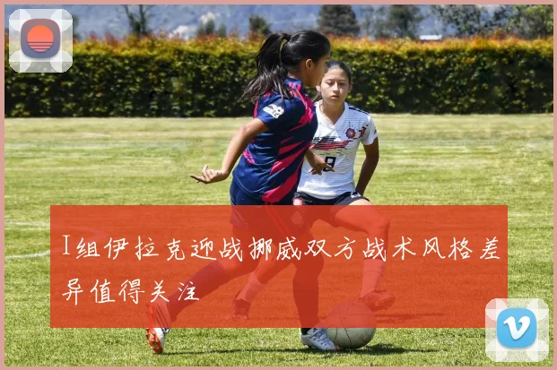 I组伊拉克迎战挪威双方战术风格差异值得关注