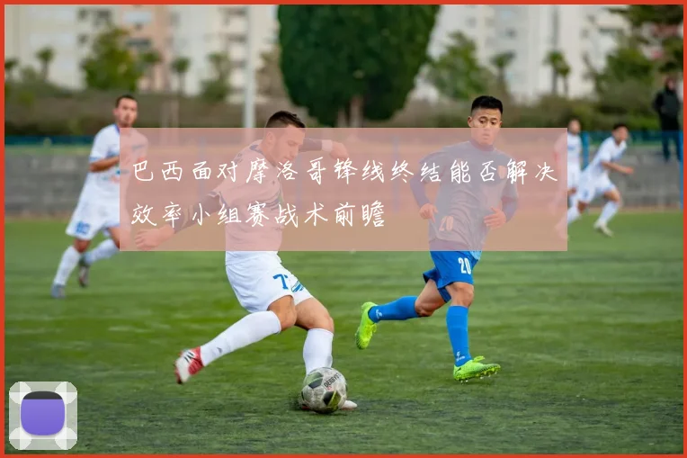 巴西面对摩洛哥锋线终结能否解决效率小组赛战术前瞻