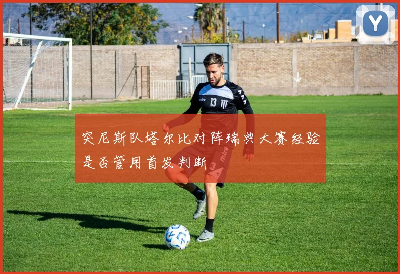 突尼斯队塔尔比对阵瑞典大赛经验是否管用首发判断