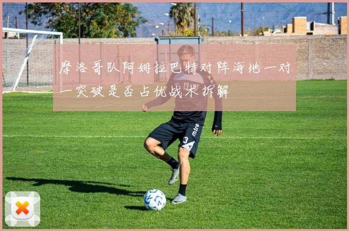 摩洛哥队阿姆拉巴特对阵海地一对一突破是否占优战术拆解