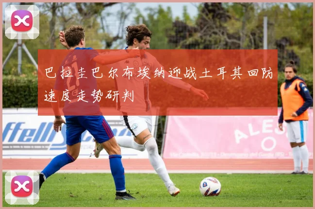 巴拉圭巴尔布埃纳迎战土耳其回防速度走势研判