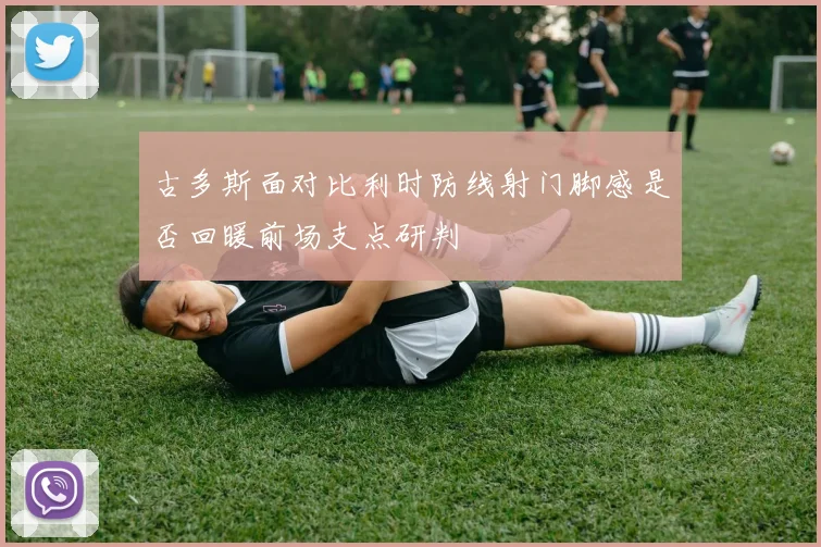 古多斯面对比利时防线射门脚感是否回暖前场支点研判