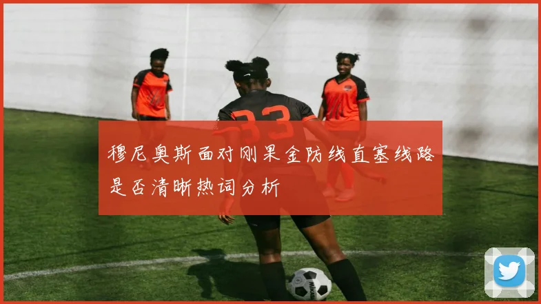 穆尼奥斯面对刚果金防线直塞线路是否清晰热词分析