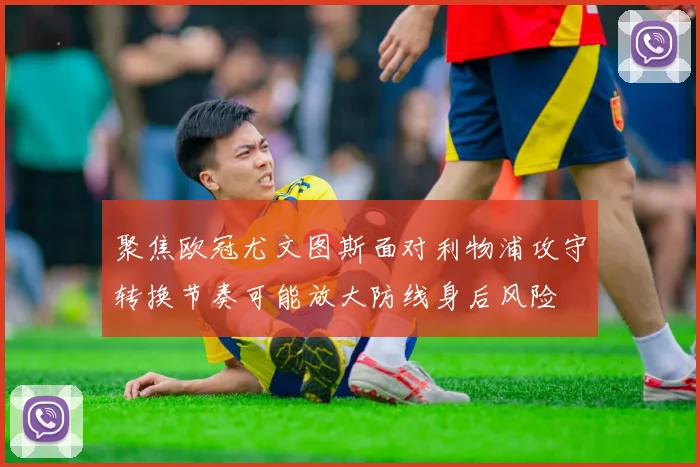 聚焦欧冠尤文图斯面对利物浦攻守转换节奏可能放大防线身后风险