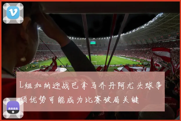 L组加纳迎战巴拿马乔丹阿尤头球争顶优势可能成为比赛破局关键