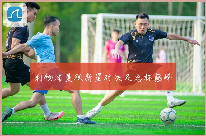 利物浦曼联新星对决足总杯巅峰