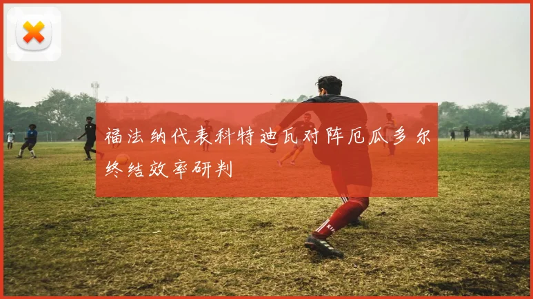 福法纳代表科特迪瓦对阵厄瓜多尔终结效率研判