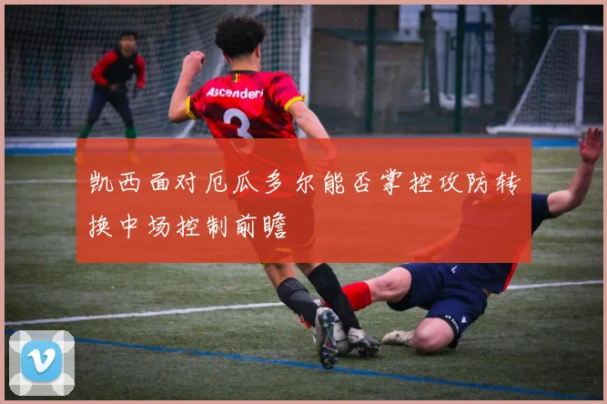 凯西面对厄瓜多尔能否掌控攻防转换中场控制前瞻