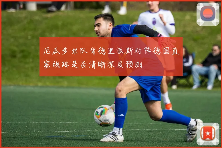 厄瓜多尔队肯德里派斯对阵德国直塞线路是否清晰深度预测