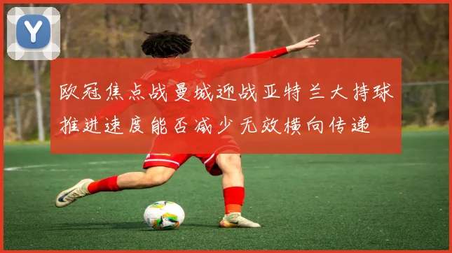 欧冠焦点战曼城迎战亚特兰大持球推进速度能否减少无效横向传递