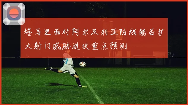 塔马里面对阿尔及利亚防线能否扩大射门威胁进攻重点预测