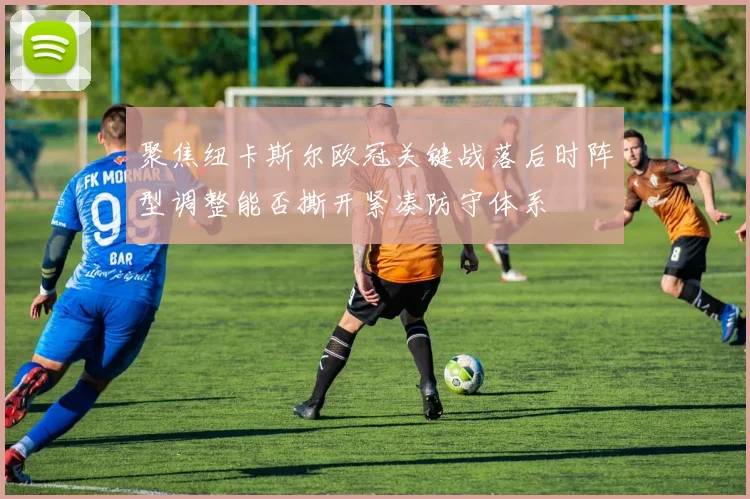 聚焦纽卡斯尔欧冠关键战落后时阵型调整能否撕开紧凑防守体系