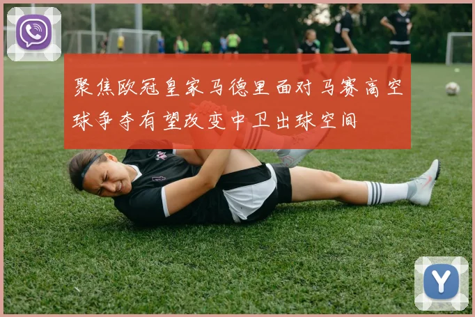 聚焦欧冠皇家马德里面对马赛高空球争夺有望改变中卫出球空间
