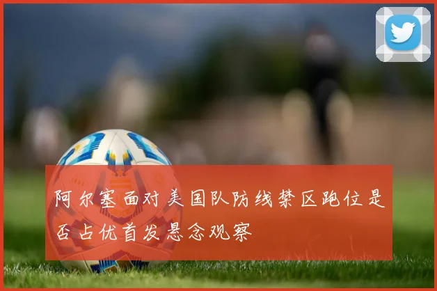 阿尔塞面对美国队防线禁区跑位是否占优首发悬念观察