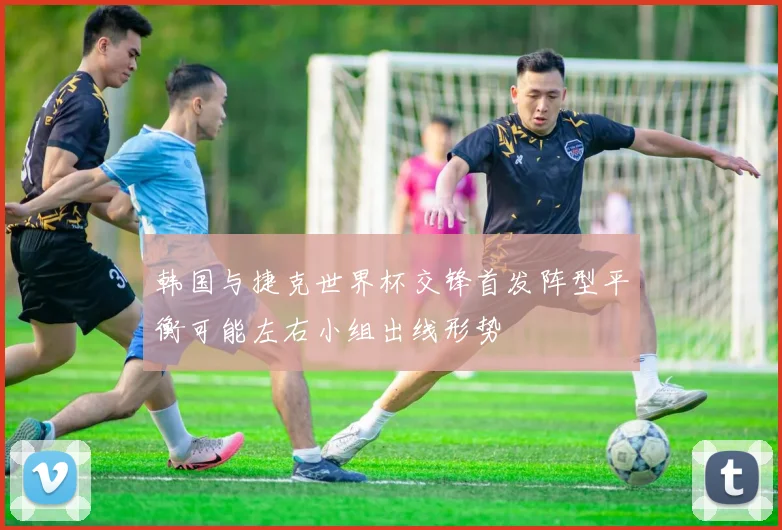 韩国与捷克世界杯交锋首发阵型平衡可能左右小组出线形势