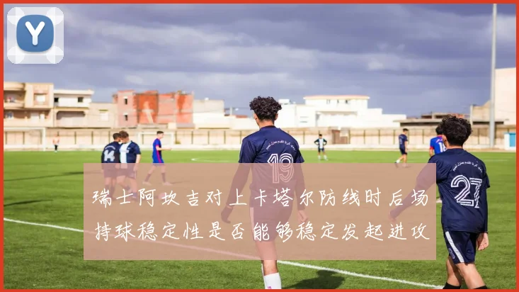 瑞士阿坎吉对上卡塔尔防线时后场持球稳定性是否能够稳定发起进攻
