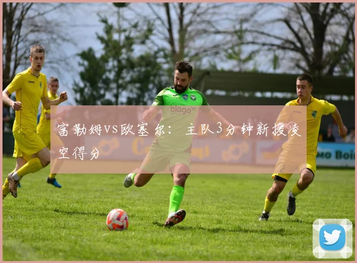 富勒姆vs欧塞尔：主队3分钟新援凌空得分
