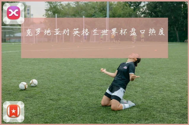 克罗地亚对英格兰世界杯盘口热度