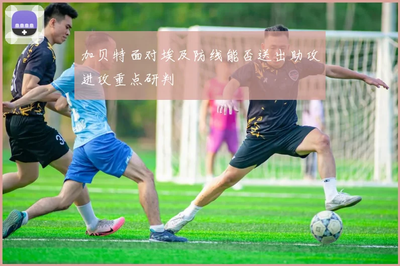 加贝特面对埃及防线能否送出助攻进攻重点研判