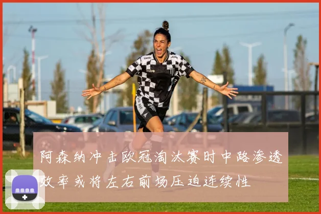 阿森纳冲击欧冠淘汰赛时中路渗透效率或将左右前场压迫连续性