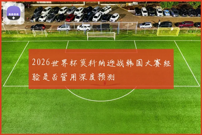 2026世界杯莫科纳迎战韩国大赛经验是否管用深度预测
