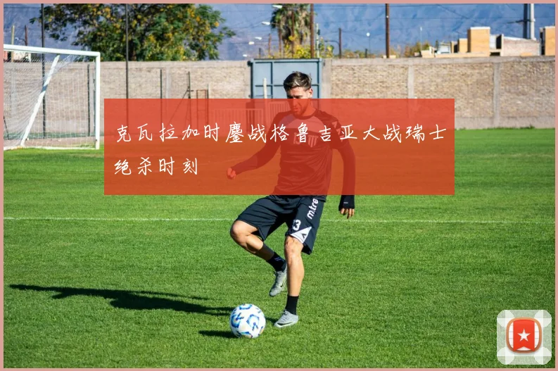 克瓦拉加时鏖战格鲁吉亚大战瑞士绝杀时刻