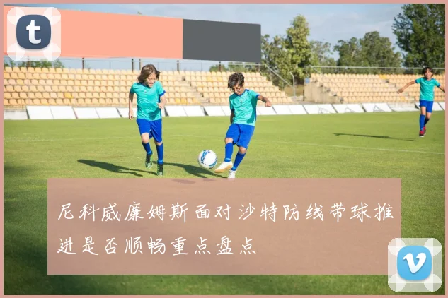 尼科威廉姆斯面对沙特防线带球推进是否顺畅重点盘点