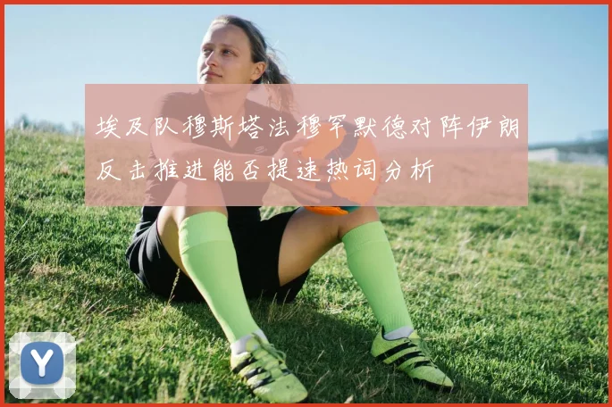 埃及队穆斯塔法穆罕默德对阵伊朗反击推进能否提速热词分析