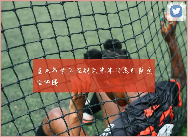 基米希禁区混战天津津门虎巴萨全场沸腾