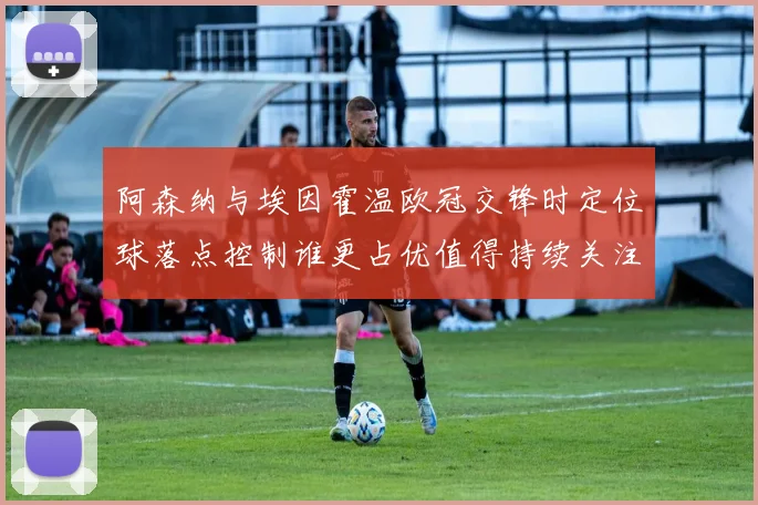 阿森纳与埃因霍温欧冠交锋时定位球落点控制谁更占优值得持续关注