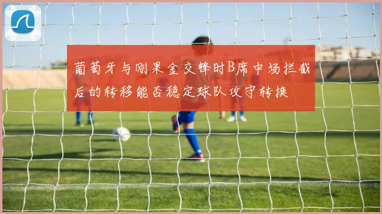 葡萄牙与刚果金交锋时B席中场拦截后的转移能否稳定球队攻守转换