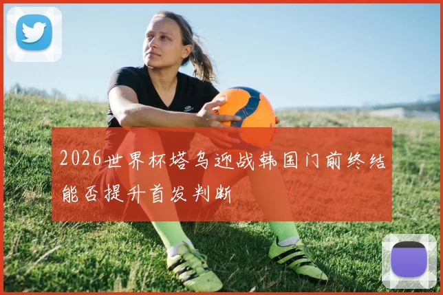2026世界杯塔乌迎战韩国门前终结能否提升首发判断