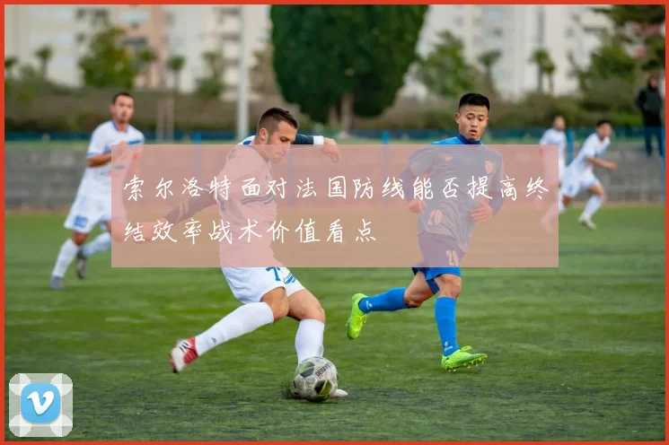索尔洛特面对法国防线能否提高终结效率战术价值看点