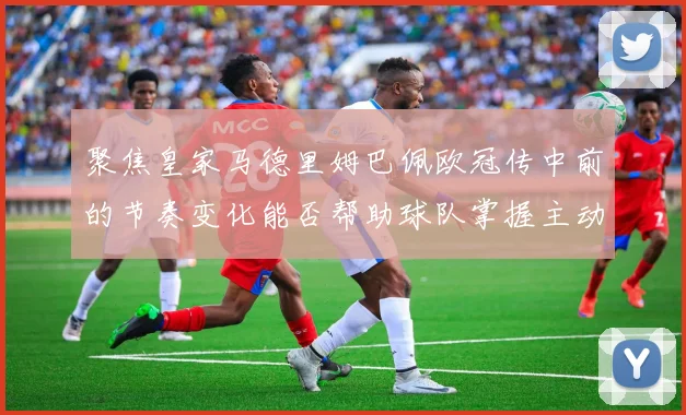 聚焦皇家马德里姆巴佩欧冠传中前的节奏变化能否帮助球队掌握主动