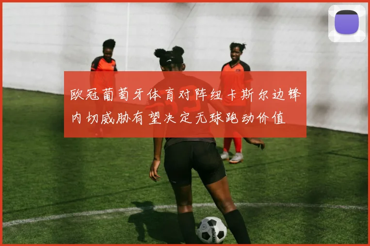 欧冠葡萄牙体育对阵纽卡斯尔边锋内切威胁有望决定无球跑动价值