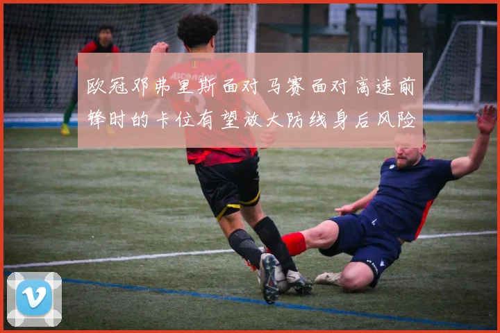 欧冠邓弗里斯面对马赛面对高速前锋时的卡位有望放大防线身后风险