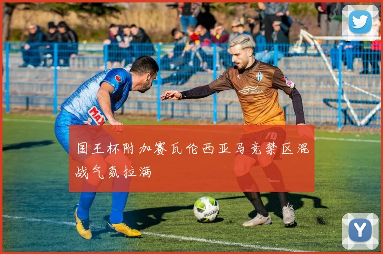 国王杯附加赛瓦伦西亚马竞禁区混战气氛拉满