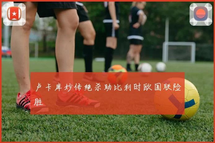 卢卡库妙传绝杀助比利时欧国联险胜