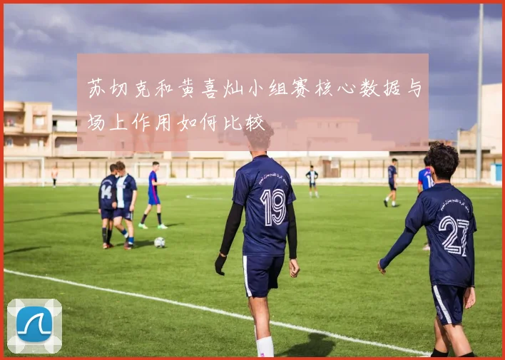 苏切克和黄喜灿小组赛核心数据与场上作用如何比较
